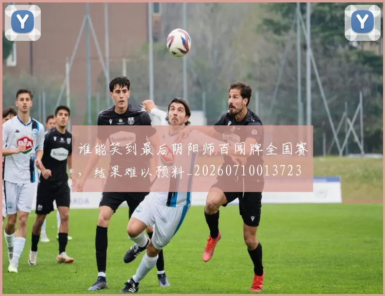 谁能笑到最后阴阳师百闻牌全国赛，结果难以预料_20260710013723