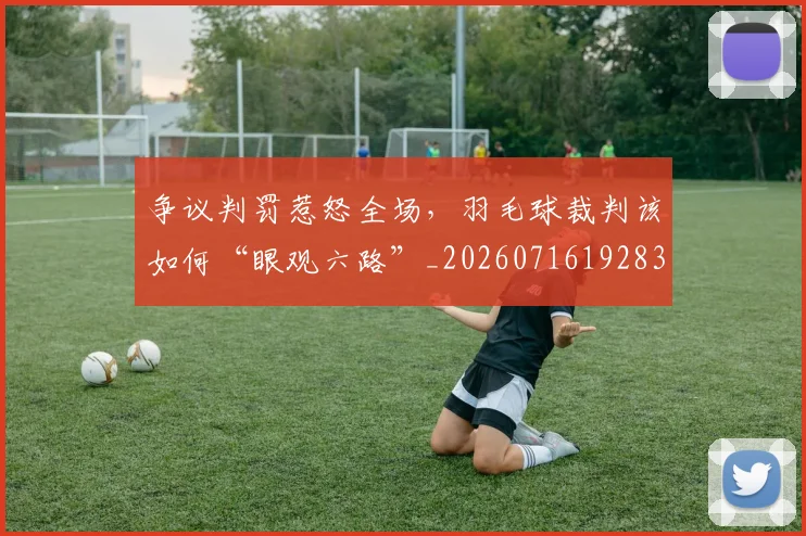 争议判罚惹怒全场,羽毛球裁判该如何“眼观六路”_20260716192831