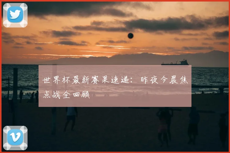 世界杯最新赛果速递：昨夜今晨焦点战全回顾
