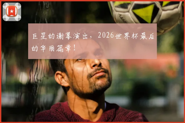 巨星的谢幕演出,2026世界杯最后的华丽篇章!