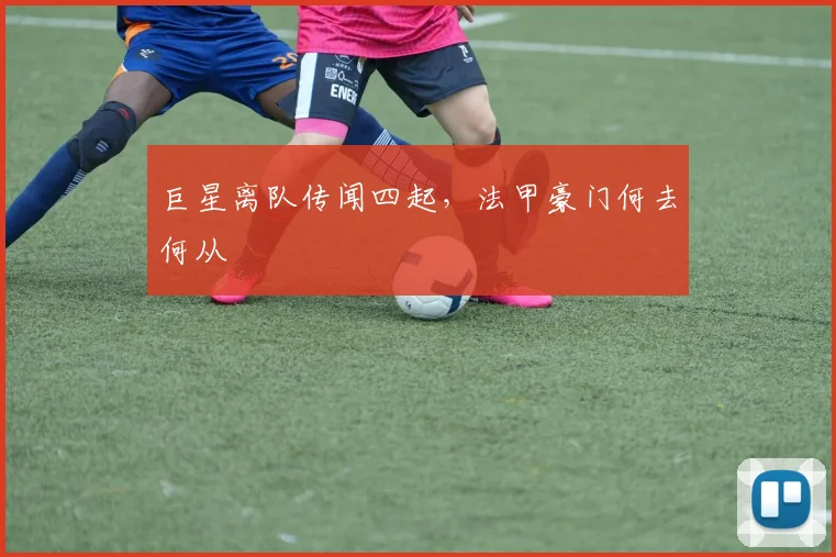 巨星离队传闻四起，法甲豪门何去何从