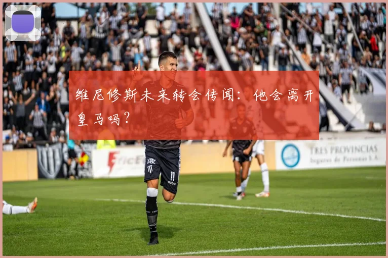 维尼修斯未来转会传闻：他会离开皇马吗？