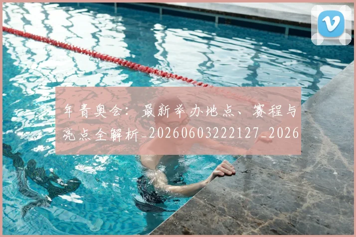 年青奥会：最新举办地点、赛程与亮点全解析_20260603222127_20260722155254