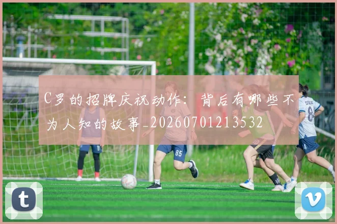 C罗的招牌庆祝动作：背后有哪些不为人知的故事_20260701213532