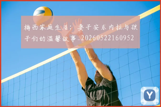 梅西家庭生活：妻子安东内拉与孩子们的温馨故事_20260522160952