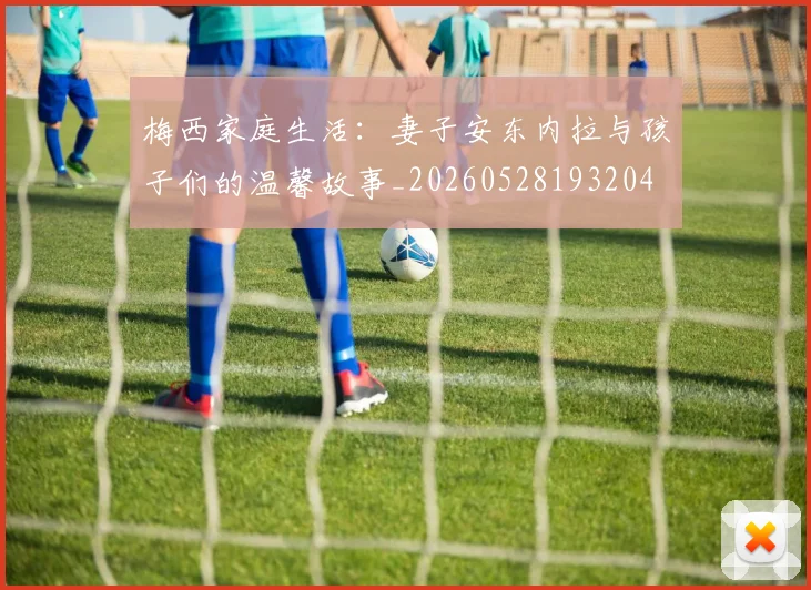 梅西家庭生活:妻子安东内拉与孩子们的温馨故事_20260528193204