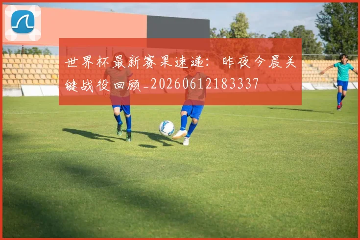 世界杯最新赛果速递：昨夜今晨关键战役回顾_20260612183337