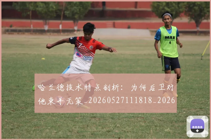 哈兰德技术特点剖析：为何后卫对他束手无策_20260527111818_20260703222149_20260719155841