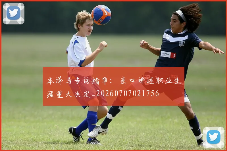 本泽马专访精华:亲口讲述职业生涯重大决定_20260707021756