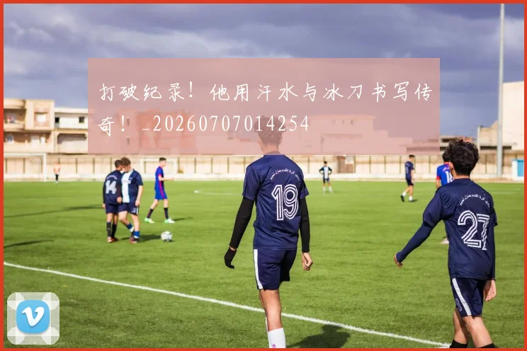 打破纪录!他用汗水与冰刀书写传奇!_20260707014254