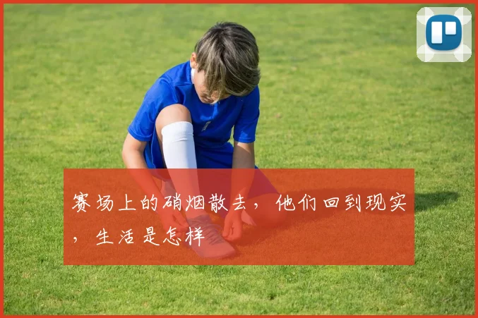 赛场上的硝烟散去，他们回到现实，生活是怎样