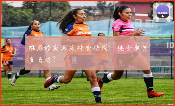 维尼修斯未来转会传闻：他会离开皇马吗？
