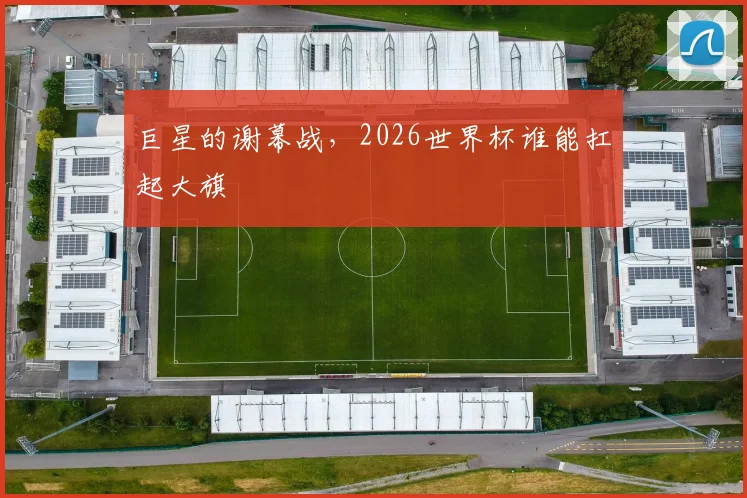 巨星的谢幕战,2026世界杯谁能扛起大旗