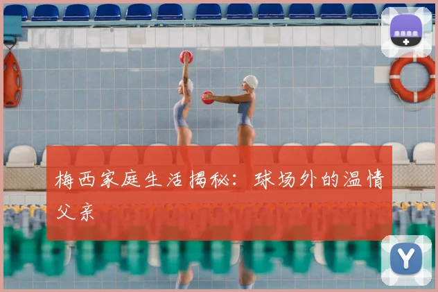 梅西家庭生活揭秘:球场外的温情父亲