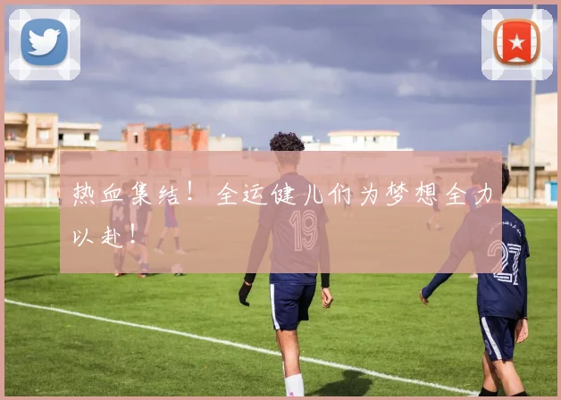 热血集结！全运健儿们为梦想全力以赴！