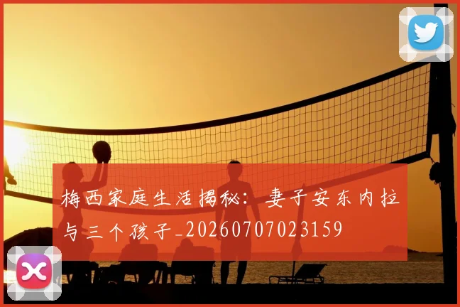 梅西家庭生活揭秘：妻子安东内拉与三个孩子_20260707023159