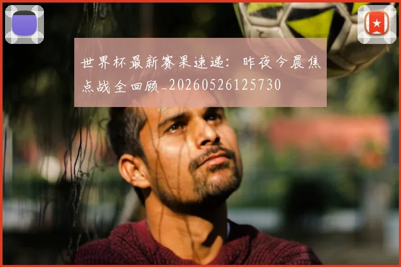 世界杯最新赛果速递：昨夜今晨焦点战全回顾_20260526125730