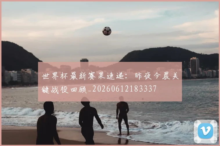 世界杯最新赛果速递：昨夜今晨关键战役回顾_20260612183337