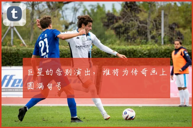 巨星的告别演出,谁将为传奇画上圆满句号