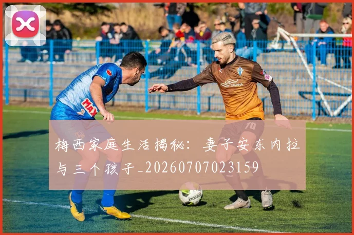 梅西家庭生活揭秘:妻子安东内拉与三个孩子_20260707023159