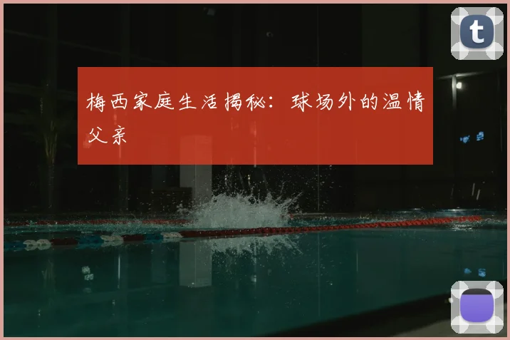 梅西家庭生活揭秘:球场外的温情父亲