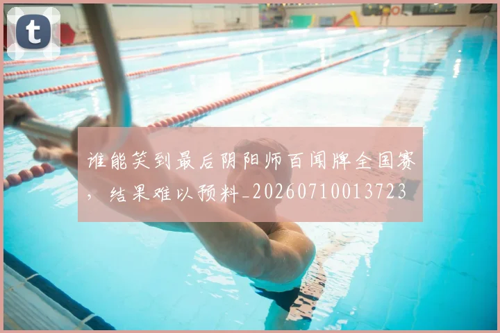 谁能笑到最后阴阳师百闻牌全国赛，结果难以预料_20260710013723