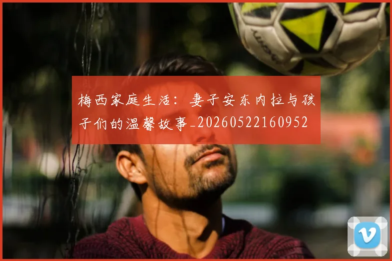 梅西家庭生活：妻子安东内拉与孩子们的温馨故事_20260522160952