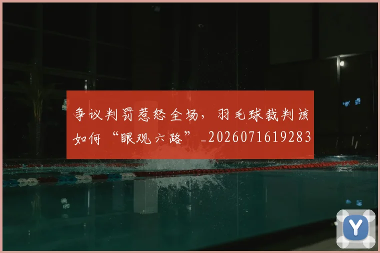 争议判罚惹怒全场,羽毛球裁判该如何“眼观六路”_20260716192831