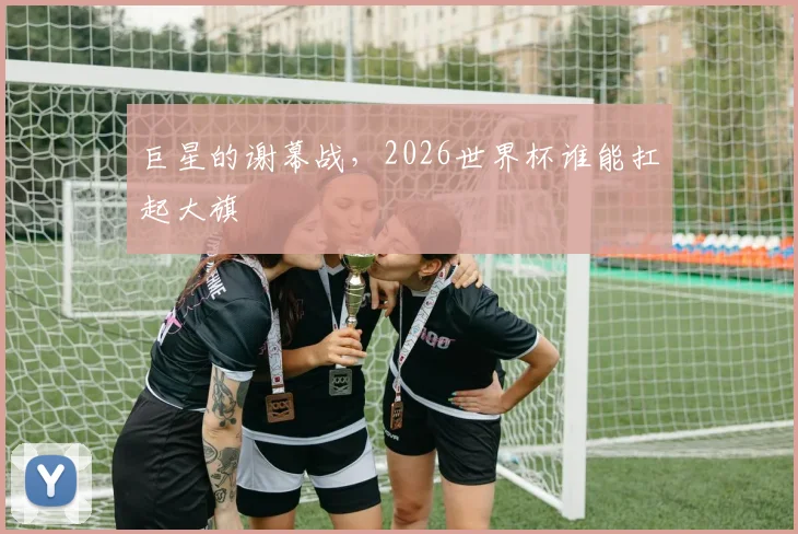 巨星的谢幕战，2026世界杯谁能扛起大旗